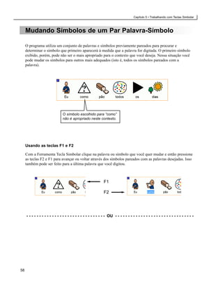Capítulo 5 • Trabalhando com Teclas Simbolar



     Mudando Símbolos de um Par Palavra-Símbolo

     O programa utiliza um conjunto de palavras e símbolos previamente pareados para procurar e
     determinar o símbolo que primeiro aparecerá à medida que a palavra for digitada. O primeiro símbolo
     exibido, porém, pode não ser o mais apropriado para o contexto que você deseja. Nessa situação você
     pode mudar os símbolos para outros mais adequados (isto é, todos os símbolos pareados com a
     palavra).




                                O símbolo escolhido para “como”
                                não é apropriado neste contexto.




     Usando as teclas F1 e F2

     Com a Ferramenta Tecla Simbolar clique na palavra ou símbolo que você quer mudar e então pressione
     as teclas F2 e F1 para avançar ou voltar através dos símbolos pareados com as palavras desejadas. Isso
     também pode ser feito para a última palavra que você digitou.



                                                               F1

                                                               F2




     - - - - - - - - - - - - - - - - - - - - - - - - - - - - - - - OU - - - - - - - - - - - - - - - - - - - - - - - - - - - - - - -




58
 