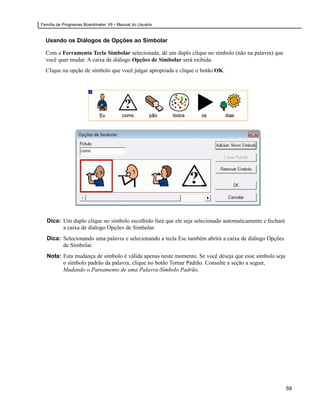 Família de Programas Boardmaker V6 • Manual do Usuário


  Usando os Diálogos de Opções ao Simbolar

  Com a Ferramenta Tecla Simbolar selecionada, dê um duplo clique no símbolo (não na palavra) que
  você quer mudar. A caixa de diálogo Opções de Simbolar será exibida.
  Clique na opção de símbolo que você julgar apropriada e clique o botão OK.




  Dica: Um duplo clique no símbolo escolhido fará que ele seja selecionado automaticamente e fechará
        a caixa de diálogo Opções de Simbolar.
  Dica: Selecionando uma palavra e selecionando a tecla Esc também abrirá a caixa de diálogo Opções
        de Simbolar.
  Nota: Esta mudança de símbolo é válida apenas neste momento. Se você deseja que esse símbolo seja
        o símbolo padrão da palavra, clique no botão Tornar Padrão. Consulte a seção a seguir,
        Mudando o Pareamento de uma Palavra-Símbolo Padrão.




                                                                                                       59
 