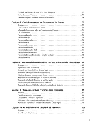 Trocando o Conteúdo de uma Tecla e sua Aparência . . . . . . . . . . . . . . . . . . . . . . . . . . . . . .72
      Embaralhando as Teclas . . . . . . . . . . . . . . . . . . . . . . . . . . . . . . . . . . . . . . . . . . . . . . . . . . . .73
      Fixando Imagens e Símbolos ao Fundo da Prancha . . . . . . . . . . . . . . . . . . . . . . . . . . . . . . .74

Capítulo 7 • Trabalhando com as Ferramentas de Pintura                                                                                     75
      Resumo . . . . . . . . . . . . . . . . . . . . . . . . . . . . . . . . . . . . . . . . . . . . . . . . . . . . . . . . . . . . . . . . .75
      Conhecendo as Ferramentas de Pintura . . . . . . . . . . . . . . . . . . . . . . . . . . . . . . . . . . . . . . . .75
      Informação Importante sobre as Ferramentas de Pintura . . . . . . . . . . . . . . . . . . . . . . . . . . .76
      Cor Transparente . . . . . . . . . . . . . . . . . . . . . . . . . . . . . . . . . . . . . . . . . . . . . . . . . . . . . . . . . .77
      Ferramenta Ponteiro . . . . . . . . . . . . . . . . . . . . . . . . . . . . . . . . . . . . . . . . . . . . . . . . . . . . . . .78
      Ferramenta Lápis . . . . . . . . . . . . . . . . . . . . . . . . . . . . . . . . . . . . . . . . . . . . . . . . . . . . . . . . . .78
      Ferramenta Borracha . . . . . . . . . . . . . . . . . . . . . . . . . . . . . . . . . . . . . . . . . . . . . . . . . . . . . . .79
      Ferramenta Cor . . . . . . . . . . . . . . . . . . . . . . . . . . . . . . . . . . . . . . . . . . . . . . . . . . . . . . . . . . .79
      Ferramenta Espessura . . . . . . . . . . . . . . . . . . . . . . . . . . . . . . . . . . . . . . . . . . . . . . . . . . . . . .80
      Ferramenta Preencher . . . . . . . . . . . . . . . . . . . . . . . . . . . . . . . . . . . . . . . . . . . . . . . . . . . . . .80
      Ferramenta Preencher Tudo . . . . . . . . . . . . . . . . . . . . . . . . . . . . . . . . . . . . . . . . . . . . . . . . .81
      Ferramenta Inverter Cores . . . . . . . . . . . . . . . . . . . . . . . . . . . . . . . . . . . . . . . . . . . . . . . . . .81
      Ferramenta Inverter Horizontal e Inverter Vertical . . . . . . . . . . . . . . . . . . . . . . . . . . . . . . . .82
      Ferramenta Girar . . . . . . . . . . . . . . . . . . . . . . . . . . . . . . . . . . . . . . . . . . . . . . . . . . . . . . . . . .82

Capítulo 8 • Adicionando Novos Símbolos ou Fotos ao Localizador de Símbolos                                                                83
      Resumo . . . . . . . . . . . . . . . . . . . . . . . . . . . . . . . . . . . . . . . . . . . . . . . . . . . . . . . . . . . . . . . . .83
      Importando Fotos ou Gráficos . . . . . . . . . . . . . . . . . . . . . . . . . . . . . . . . . . . . . . . . . . . . . . .84
      Copiando um Símbolo Novo de uma Tecla . . . . . . . . . . . . . . . . . . . . . . . . . . . . . . . . . . . . .85
      Nomeando e Categorizando Novos Símbolos . . . . . . . . . . . . . . . . . . . . . . . . . . . . . . . . . . .86
      Adicionar Imagens com Arrastar e Soltar . . . . . . . . . . . . . . . . . . . . . . . . . . . . . . . . . . . . . . .88
      Arrastando e Soltando Imagens no Fundo da Prancha . . . . . . . . . . . . . . . . . . . . . . . . . . . . .91
      Arrastando e Soltando Imagens de um Navegador . . . . . . . . . . . . . . . . . . . . . . . . . . . . . . . .92
      Soltando Imagens no Localizador de Símbolos . . . . . . . . . . . . . . . . . . . . . . . . . . . . . . . . . .93
      Arrastando Imagens Múltiplas sobre o Localizador de Símbolos . . . . . . . . . . . . . . . . . . . .95

Capítulo 9 • Preparando Suas Pranchas para Impressão                                                                                       97
      Resumo . . . . . . . . . . . . . . . . . . . . . . . . . . . . . . . . . . . . . . . . . . . . . . . . . . . . . . . . . . . . . . . . .97
      Considerações sobre Impressoras . . . . . . . . . . . . . . . . . . . . . . . . . . . . . . . . . . . . . . . . . . . . .98
      Conferindo o Leiaute de Impressão . . . . . . . . . . . . . . . . . . . . . . . . . . . . . . . . . . . . . . . . . . .98
      Utilizando a Pré-visualização de Impressão . . . . . . . . . . . . . . . . . . . . . . . . . . . . . . . . . . . . .99
      Ajustando e Imprimindo uma Prancha em uma Única Página . . . . . . . . . . . . . . . . . . . . . . .101

Capítulo 10 • Construindo um Conjunto de Pranchas                                                                                          105
      Resumo . . . . . . . . . . . . . . . . . . . . . . . . . . . . . . . . . . . . . . . . . . . . . . . . . . . . . . . . . . . . . . . . .105
      Considerações Preliminares . . . . . . . . . . . . . . . . . . . . . . . . . . . . . . . . . . . . . . . . . . . . . . . . .106


                                                                                                                                                    iii
 