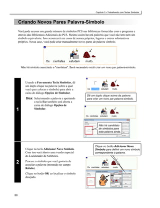 Capítulo 5 • Trabalhando com Teclas Simbolar



     Criando Novos Pares Palavra-Símbolo
     Você pode acessar um grande número de símbolos PCS nas bibliotecas fornecidas com o programa e
     através das Bibliotecas Adicionais do PCS. Mesmo assim haverá palavras que você não tem nem um
     símbolo equivalente. Isso acontecerá em casos de nomes próprios, lugares e outros substantivos
     próprios. Nesse caso, você pode criar manualmente novos pares de palavra-símbolo.




       Não há símbolo associado a "cientistas". Será necessário você criar um novo par palavra-símbolo.




          Usando a Ferramenta Tecla Simbolar, dê
          um duplo clique na palavra (sobre a qual
          você quer colocar o símbolo) para abrir a
          caixa de diálogo Opções de Simbolar.
                                                              Dê um duplo clique acima da palavra
           Dica: Selecionando a palavra e apertando           para criar um novo par palavra-símbolo.
                 a tecla Esc também será aberta a
                 caixa de diálogo Opções de
 1               Simbolar.




                                                                       Não há candidato
                                                                       de símbolos para
                                                                       esta palavra ainda.




                                                                    Clique no botão Adicionar Novo
          Clique na tecla Adicionar Novo Símbolo.                   Símbolo para definir um novo símbolo
          Com isso será aberto uma versão especial                  correspondente à palavra.
          do Localizador de Símbolos.

 2        Procure o símbolo que você gostaria de
          associar a palavra (mostrado no campo
          Rótulo).
          Clique no botão OK ao localizar o símbolo
          desejado.




60
 