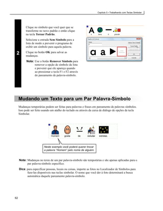Capítulo 5 • Trabalhando com Teclas Simbolar




           Clique no símbolo que você quer que se
           transforme no novo padrão e então clique
           na tecla Tornar Padrão.
           Selecione a entrada Sem Símbolo para a
           lista de modo a prevenir o programa de
           exibir um símbolo para aquela palavra.
           Clique no botão OK para salvar as
 2         mudanças.
           Nota: Use o botão Remover Símbolo para
                 remover a opção de símbolo da lista
                 e prevenir que ele apareça quando
                 ao pressionar a tecla F1 e F2 através
                 do pareamento de palavra-símbolo.




     Mudando um Texto para um Par Palavra-Símbolo
     Mudanças temporárias podem ser feitas para palavras e frases em pareamento de palavras símbolos.
     Isso pode ser feito usando um atalho do teclado ou através da caixa de diálogo de opções da tecla
     Simbolar.




                          Neste exemplo você poderá querer trocar
                          a palavra “Homem” pelo nome de alguém.


     Nota: Mudanças no texto de um par palavra-símbolo são temporárias e são apenas aplicadas para o
           par palavra-símbolo específico.
     Dica: para especificar pessoas, locais ou coisas, importe as fotos no Localizador de Símbolos para
           faze-las disponíveis nas teclas simbolar. O nome que você der à foto determinará a busca
           automática daquele pareamento palavra-símbolo.




62
 