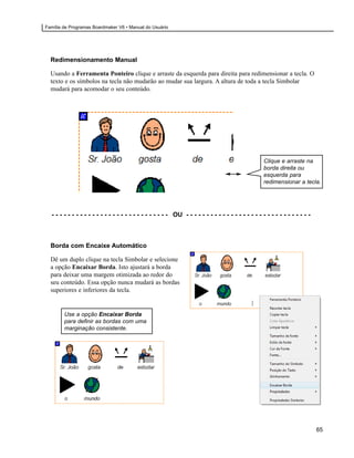 Família de Programas Boardmaker V6 • Manual do Usuário




  Redimensionamento Manual

  Usando a Ferramenta Ponteiro clique e arraste da esquerda para direita para redimensionar a tecla. O
  texto e os símbolos na tecla não mudarão ao mudar sua largura. A altura de toda a tecla Simbolar
  mudará para acomodar o seu conteúdo.




                                                                                                     Clique e arraste na
                                                                                                     borda direita ou
                                                                                                     esquerda para
                                                                                                     redimensionar a tecla.




  - - - - - - - - - - - - - - - - - - - - - - - - - - - - - OU - - - - - - - - - - - - - - - - - - - - - - - - - - - - - - -



  Borda com Encaixe Automático

  Dê um duplo clique na tecla Simbolar e selecione
  a opção Encaixar Borda. Isto ajustará a borda
  para deixar uma margem otimizada ao redor do
  seu conteúdo. Essa opção nunca mudará as bordas
  superiores e inferiores da tecla.


        Use a opção Encaixar Borda
        para definir as bordas com uma
        marginação consistente.




                                                                                                                               65
 