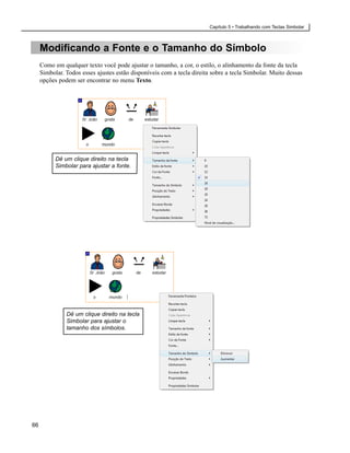 Capítulo 5 • Trabalhando com Teclas Simbolar



     Modificando a Fonte e o Tamanho do Símbolo
     Como em qualquer texto você pode ajustar o tamanho, a cor, o estilo, o alinhamento da fonte da tecla
     Simbolar. Todos esses ajustes estão disponíveis com a tecla direita sobre a tecla Simbolar. Muito dessas
     opções podem ser encontrar no menu Texto.




           Dê um clique direito na tecla
           Simbolar para ajustar a fonte.




               Dê um clique direito na tecla
               Simbolar para ajustar o
               tamanho dos símbolos.




66
 
