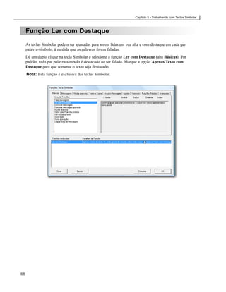 Capítulo 5 • Trabalhando com Teclas Simbolar



     Função Ler com Destaque
     As teclas Simbolar podem ser ajustadas para serem lidas em voz alta e com destaque em cada par
     palavra-símbolo, à medida que as palavras forem faladas.
     Dê um duplo clique na tecla Simbolar e selecione a função Ler com Destaque (aba Básicas). Por
     padrão, todo par palavra-símbolo é destacado ao ser falado. Marque a opção Apenas Texto com
     Destaque para que somente o texto seja destacado.
     Nota: Esta função é exclusiva das teclas Simbolar.




68
 
