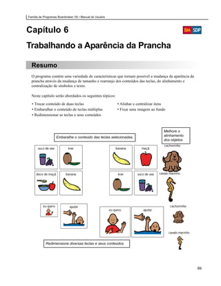 Família de Programas Boardmaker V6 • Manual do Usuário




Capítulo 6
Trabalhando a Aparência da Prancha

  Resumo
  O programa contém uma variedade de características que tornam possível a mudança da aparência da
  prancha através da mudança de tamanho e rearranjo dos conteúdos das teclas, do alinhamento e
  centralização de símbolos e texto.

  Neste capítulo serão abordados os seguintes tópicos:

  • Trocar conteúdo de duas teclas                       • Alinhar e centralizar itens
  • Embaralhar o conteúdo de teclas múltiplas            • Fixar uma imagem ao fundo
  • Redimensionar as teclas e seus conteúdos



                                                                                     Melhore o
                   Embaralhe o conteúdo das teclas selecionadas.                     alinhamento
                                                                                     dos objetos.




            Redimensione diversas teclas e seus conteúdos.




                                                                                                     69
 