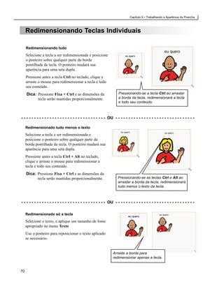 Capítulo 6 • Trabalhando a Aparência da Prancha



     Redimensionando Teclas Individuais

     Redimensionando tudo
     Selecione a tecla a ser redimensionada e posicione
     o ponteiro sobre qualquer parte da borda
     pontilhada da tecla. O ponteiro mudará sua
     aparência para uma seta dupla.
     Pressione antes a tecla Ctrl no teclado, clique e
     arraste o mouse para redimensionar a tecla e todo
     seu conteúdo.
     Dica: Pressione Fixa + Ctrl e as dimensões da                       Pressionando-se a tecla Ctrl ao arrastar
           tecla serão mantidas proporcionalmente.                       a borda da tecla, redimensionará a tecla
                                                                         e todo seu conteúdo.



- - - - - - - - - - - - - - - - - - - - - - - - - - - - - - - - - OU - - - - - - - - - - - - - - - - - - - - - - - - - - - - - - -

     Redimensionado tudo menos o texto
     Selecione a tecla a ser redimensionada e
     posicione o ponteiro sobre qualquer parte da
     borda pontilhada da tecla. O ponteiro mudará sua
     aparência para uma seta dupla.
     Pressione antes a tecla Ctrl + Alt no teclado,
     clique e arraste o mouse para redimensionar a
     tecla e todo seu conteúdo.
     Dica: Pressione Fixa + Ctrl e as dimensões da
           tecla serão mantidas proporcionalmente.                      Pressionando-se as teclas Ctrl e Alt ao
                                                                        arrastar a borda da tecla, redimensionará
                                                                        tudo menos o texto da tecla.



- - - - - - - - - - - - - - - - - - - - - - - - - - - - - - - - - OU - - - - - - - - - - - - - - - - - - - - - - - - - - - - - - -

     Redimensionado só a tecla
     Selecione o texto, e aplique um tamanho de fonte
     apropriado no menu Texto
     Use o ponteiro para reposicionar o texto aplicado
     se necessário.


                                                                    Arraste a borda para
                                                                    redimensionar apenas a tecla.


70
 
