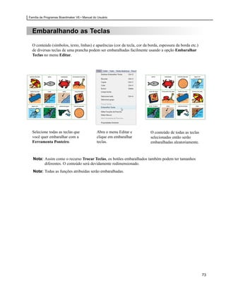 Família de Programas Boardmaker V6 • Manual do Usuário



  Embaralhando as Teclas

  O conteúdo (símbolos, texto, linhas) e aparências (cor da tecla, cor da borda, espessura da borda etc.)
  de diversas teclas de uma prancha podem ser embaralhadas facilmente usando a opção Embaralhar
  Teclas no menu Editar.




  Selecione todas as teclas que               Abra o menu Editar e         O conteúdo de todas as teclas
  você quer embaralhar com a                  clique em embaralhar         selecionadas então serão
  Ferramenta Ponteiro.                        teclas.                      embaralhadas aleatoriamente.



  Nota: Assim como o recurso Trocar Teclas, os botões embaralhados também podem ter tamanhos
        diferentes. O conteúdo será devidamente redimensionado.
  Nota: Todas as funções atribuídas serão embaralhadas.




                                                                                                            73
 