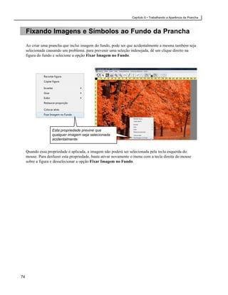 Capítulo 6 • Trabalhando a Aparência da Prancha



     Fixando Imagens e Símbolos ao Fundo da Prancha

     Ao criar uma prancha que inclui imagem do fundo, pode ser que acidentalmente a mesma também seja
     selecionada causando um problema. para prevenir uma seleção indesejada, dê um clique direito na
     figura do fundo e selecione a opção Fixar Imagem no Fundo.




                    Esta propriedade previne que
                    qualquer imagem seja selecionada
                    acidentalmente.


     Quando essa propriedade é aplicada, a imagem não poderá ser selecionada pela tecla esquerda do
     mouse. Para desfazer esta propriedade, basta ativar novamente o menu com a tecla direita do mouse
     sobre a figura e desselecionar a opção Fixar Imagem no Fundo.




74
 