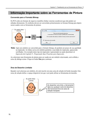 Capítulo 7 • Trabalhando com as Ferramentas de Pintura



     Informação Importante sobre as Ferramentas de Pintura
     Conversão para o Formato Bitmap

     Os PCS estão em formato de arquivos metafiles (linhas vetoriais escaláveis) que não podem ser
     editadas diretamente. Os símbolos devem ser convertidos primeiramente no formato bitmap para depois
     serem usados com as ferramentas de pintura.

          Eu gosto disso




     Nota: Após um símbolo ser convertido para o formato bitmap, ele perderá um pouco de sua qualidade
           na impressão. As linhas curvas do símbolo perderão a suavidade de impressão, aparecendo
           serrilhadas. Um exemplo deste tipo de impressão é apresentado na seção Qualidade de
           Impressão do Capítulo 9 - Preparando Suas Pranchas para Impressão.
     Ao selecionar uma ferramenta de pintura para ser usada em um símbolo selecionado, será exibida a
     caixa de diálogo acima. Clique no botão Sim para continuar.




     Área de Desenho Limitada
     Quando você seleciona um símbolo, ele está inscrito em uma caixa de seleção de borda tracejada. Esta
     caixa de seleção define o espaço disponível em que você pode utilizar as ferramentas de desenho.


                           Eu gosto disso



                                                         Ao desenhar uma linha, a ferramenta
                                                         lápis (ou qualquer outra de desenho),
                                                         não funcionará fora da caixa de
                                                         seleção tracejada.




76
 
