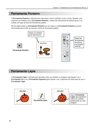 Capítulo 7 • Trabalhando com as Ferramentas de Pintura



     Ferramenta Ponteiro
     A Ferramenta Ponteiro é utilizada para selecionar e mover símbolos, texto e teclas. Quando você
     seleciona um símbolo com a Ferramenta Ponteiro, a paleta das ferramentas de pintura passa a ser
     exibida em lugar da barra de ferramentas padrão.
     Dê um duplo-clique na Ferramenta Ponteiro (ou um clique se a Ferramenta Ponteiro já estiver
     selecionada) para exibir novamente a barra de ferramentas padrão.

                            Clique no símbolo
                            para selecioná-lo.

                                                                                               Paleta de
                                                                                               ferramentas
                                                                                               de pintura
                                                                                               (na posição
                                                                                               vertical)

      Ferramenta Ponteiro




     Ferramenta Lápis
     A Ferramenta Lápis é utilizada para desenhar sobre um símbolo ou imagem selecionada. Use a
     Ferramenta Cor e/ou a Ferramenta Espessura para ajustar a cor e espessura de linha antes de usar a
     Ferramenta Lápis.




                                                                                        Use a Ferramenta
                                                                                        Lápis para desenhar
                                                                                        sobre um símbolo
                                  Ferramenta Lápis                                      selecionado ou uma
                                                                                        imagem.




78
 