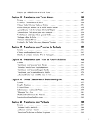 Funções que Podem Utilizar a Tecla de Texto . . . . . . . . . . . . . . . . . . . . . . . . . . . . . . . . . . .147

Capítulo 16 • Trabalhando com Teclas Móveis                                                                                                149
      Resumo . . . . . . . . . . . . . . . . . . . . . . . . . . . . . . . . . . . . . . . . . . . . . . . . . . . . . . . . . . . . . . . . .149
      Exibindo a Ferramenta Tecla Móvel . . . . . . . . . . . . . . . . . . . . . . . . . . . . . . . . . . . . . . . . . . .150
      Criando Teclas Móveis e Teclas de Destino . . . . . . . . . . . . . . . . . . . . . . . . . . . . . . . . . . . . .151
      Editando Funções para um Par de Teclas Móvel-Destino . . . . . . . . . . . . . . . . . . . . . . . . . .153
      Ajustando uma Tecla Móvel para Retornar à Origem . . . . . . . . . . . . . . . . . . . . . . . . . . . . .155
      Ajustando uma Tecla Móvel para Autoclonagem . . . . . . . . . . . . . . . . . . . . . . . . . . . . . . . . .156
      Centralizando uma Tecla Móvel após ser Solta . . . . . . . . . . . . . . . . . . . . . . . . . . . . . . . . . .157
      Mudando o Tipo da Tecla . . . . . . . . . . . . . . . . . . . . . . . . . . . . . . . . . . . . . . . . . . . . . . . . . . .157
      Varredura e Teclas Móveis . . . . . . . . . . . . . . . . . . . . . . . . . . . . . . . . . . . . . . . . . . . . . . . . . .158
      Limitações das Teclas Móveis em Modos de Varredura . . . . . . . . . . . . . . . . . . . . . . . . . . . .159

Capítulo 17 • Trabalhando com Pranchas de Contexto                                                                                         161
      Resumo . . . . . . . . . . . . . . . . . . . . . . . . . . . . . . . . . . . . . . . . . . . . . . . . . . . . . . . . . . . . . . . . .161
      Criando uma Prancha de Contexto . . . . . . . . . . . . . . . . . . . . . . . . . . . . . . . . . . . . . . . . . . . .162
      Prancha de Contexto com uma Área de Mensagem . . . . . . . . . . . . . . . . . . . . . . . . . . . . . . .164

Capítulo 18 • Trabalhando com Teclas de Funções Rápidas                                                                                    165
      Resumo . . . . . . . . . . . . . . . . . . . . . . . . . . . . . . . . . . . . . . . . . . . . . . . . . . . . . . . . . . . . . . . . .165
      Trabalhando com Teclas de Texto Rápido . . . . . . . . . . . . . . . . . . . . . . . . . . . . . . . . . . . . . .166
      Teclas de Controle Texto Rápido Opcionais . . . . . . . . . . . . . . . . . . . . . . . . . . . . . . . . . . . . .169
      Trabalhando com Teclas de Imagem Rápida . . . . . . . . . . . . . . . . . . . . . . . . . . . . . . . . . . . .170
      Trabalhando com Teclas de Gravação Rápida . . . . . . . . . . . . . . . . . . . . . . . . . . . . . . . . . . .173
      Adicionando uma Tecla com Dia, Data ou Hora . . . . . . . . . . . . . . . . . . . . . . . . . . . . . . . . .176

Capítulo 19 • Outras Características Úteis do Programa                                                                                     177
      Resumo . . . . . . . . . . . . . . . . . . . . . . . . . . . . . . . . . . . . . . . . . . . . . . . . . . . . . . . . . . . . . . . . .177
      Funções Aleatórias . . . . . . . . . . . . . . . . . . . . . . . . . . . . . . . . . . . . . . . . . . . . . . . . . . . . . . . .178
      Exibindo Filmes . . . . . . . . . . . . . . . . . . . . . . . . . . . . . . . . . . . . . . . . . . . . . . . . . . . . . . . . . .179
      Selecionando e Modificando Vozes . . . . . . . . . . . . . . . . . . . . . . . . . . . . . . . . . . . . . . . . . . .180
      Volume de Voz e Som . . . . . . . . . . . . . . . . . . . . . . . . . . . . . . . . . . . . . . . . . . . . . . . . . . . . . .181
      Modificando a Pronúncia das Palavras . . . . . . . . . . . . . . . . . . . . . . . . . . . . . . . . . . . . . . . . .182
      Imprimindo as Pranchas Interativas . . . . . . . . . . . . . . . . . . . . . . . . . . . . . . . . . . . . . . . . . . .183

Capítulo 20 • Trabalhando com Variáveis                                                                                                    185
      Resumo . . . . . . . . . . . . . . . . . . . . . . . . . . . . . . . . . . . . . . . . . . . . . . . . . . . . . . . . . . . . . . . . .185
      Teclas de Funções Variáveis . . . . . . . . . . . . . . . . . . . . . . . . . . . . . . . . . . . . . . . . . . . . . . . . .186
      Atribuindo Variáveis e Valores . . . . . . . . . . . . . . . . . . . . . . . . . . . . . . . . . . . . . . . . . . . . . . .187
      Testando as Variáveis e Atribuindo Respostas . . . . . . . . . . . . . . . . . . . . . . . . . . . . . . . . . . .188


                                                                                                                                                    v
 