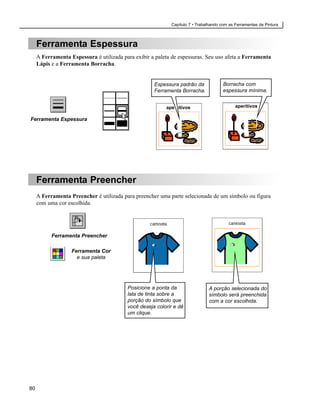 Capítulo 7 • Trabalhando com as Ferramentas de Pintura



     Ferramenta Espessura
     A Ferramenta Espessura é utilizada para exibir a paleta de espessuras. Seu uso afeta a Ferramenta
     Lápis e a Ferramenta Borracha.


                                                     Espessura padrão da              Borracha com
                                                     Ferramenta Borracha.             espessura mínima.


                                                          ape itivos                        aperitivos

Ferramenta Espessura




     Ferramenta Preencher
     A Ferramenta Preencher é utilizada para preencher uma parte selecionada de um símbolo ou figura
     com uma cor escolhida.




           Ferramenta Preencher

                   Ferramenta Cor
                     e sua paleta




                                          Posicione a ponta da                A porção selecionada do
                                          lata de tinta sobre a               símbolo será preenchida
                                          porção do símbolo que               com a cor escolhida.
                                          você deseja colorir e dê
                                          um clique.




80
 