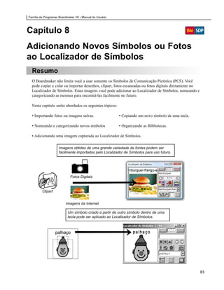 Família de Programas Boardmaker V6 • Manual do Usuário




Capítulo 8
Adicionando Novos Símbolos ou Fotos
ao Localizador de Símbolos
  Resumo
  O Boardmaker não limita você a usar somente os Símbolos de Comunicação Pictórica (PCS). Você
  pode copiar e colar ou importar desenhos, clipart, fotos escaneadas ou fotos digitais diretamente no
  Localizador de Símbolos. Estas imagens você pode adicionar ao Localizador de Símbolos, nomeando e
  categorizando as mesmas para encontrá-las facilmente no futuro.

  Neste capítulo serão abordados os seguintes tópicos:

  • Importando fotos ou imagens salvas.                  • Copiando um novo símbolo de uma tecla.

  • Nomeando e categorizando novos símbolos              • Organizando as Bibliotecas.

  • Adicionando uma imagem capturada ao Localizador de Símbolos.

                     Imagens obtidas de uma grande variedade de fontes podem ser
                     facilmente importadas pelo Localizador de Símbolos para uso futuro.




                            Fotos Digitais


         Clipart


                         Imagens da Internet

                           Um símbolo criado a partir de outro símbolo dentro de uma
                           tecla pode ser aplicado ao Localizador de Símbolos.



                   palhaço




                                                                                                         83
 