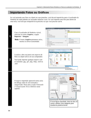 Capítulo 8 • Adicionando Novos Símbolos ou Fotos ao Localizador de Símbolos



     Importando Fotos ou Gráficos
     Se você pretende usar fotos ou clipart em suas pranchas, você deverá importá-las para o Localizador de
     Símbolos de onde poderão ser acessadas inúmeras vezes. Se você importar uma foto para dentro de
     uma tecla, você terá que reimportá-la na próxima vez que você precisar usá-la.




           Com o Localizador de Símbolos visível,
           selecione no menu Arquivo, a opção
 1         Importar > Imagem.
           Nota: O menu Arquivo permanece ativo,
                 mesmo se estiver acinzentado.




           Localize e abra sua pasta com arquivos de
           fotos ou clipart salvos em seu computador.

 2         Você pode importar qualquer arquivo com
           as extensões .jpg, .gif, .png, .bmp, .wmf ou
           .emf.




           O arquivo importado aparecerá numa caixa
           de diálogo onde ele será nomeado e
           categorizado. Passe para a seção Nomeando
           e Categorizando Novos Símbolos neste                                                             Nova
 3         capítulo.                                                                                        figura
                                                                                                            importada.




                                                                     À nova figura importada, deve-se dar um
                                                                     nome e atribuir uma categoria para
                                                                     localizá-la posteriormente.


84
 