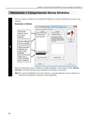 Capítulo 8 • Adicionando Novos Símbolos ou Fotos ao Localizador de Símbolos



     Nomeando e Categorizando Novos Símbolos

       Uma vez colado um símbolo no Localizador de Símbolos, você deve atribuir-lhe um nome e uma
       categoria.
       Nomeando o Símbolo



            Você pode
            atribuir nomes
            em outros
            idiomas.                 lanche promoção



            Nomes atribuídos
            ao novo símbolo.

 1          Clique aqui para
            adicionar seu
            nome à lista
            atribuída.               lanche promoção


            Digite aqui o
            nome escolhido
            para o símbolo.



       Digite um nome para seu novo símbolo no campo apropriado e então clique no botão Adicione
       um nome. Você pode adicionar nomes alternativos ao símbolo se necessário.
        Dica: Se você está trabalhando com vários idiomas, você pode adicionar nomes ao símbolo em
            cada idioma escolhendo os idiomas no menu apropriado.




86
 