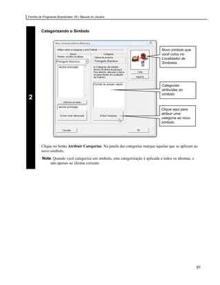 Família de Programas Boardmaker V6 • Manual do Usuário




         Categorizando o Símbolo



                                                                                 Novo símbolo que
                                                                                 você colou no
                                                                                 Localizador de
                                                                                 Símbolos.
                     lanche promoção




                                                                                 Categorias
                                                                                 atribuídas ao
                                                                                 símbolo.
2
                     lanche promoção
                                                                                 Clique aqui para
                                                                                 atribuir uma
                                                                                 categoria ao novo
                                                                                 símbolo.




         Clique no botão Atribuir Categorias. Na janela das categorias marque aquelas que se aplicam ao
         novo símbolo.
         Nota: Quando você categoriza um símbolo, esta categorização é aplicada a todos os idiomas, e
             não apenas ao idioma corrente.




                                                                                                        87
 