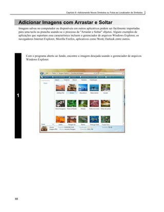 Capítulo 8 • Adicionando Novos Símbolos ou Fotos ao Localizador de Símbolos



     Adicionar Imagens com Arrastar e Soltar
     Imagens salvas no computador ou disponíveis em outros aplicativos podem ser facilmente importadas
     para uma tecla ou prancha usando-se o processo de "Arrastar e Soltar" objetos. Alguns exemplos de
     aplicações que suportam essa característica incluem o gerenciador de arquivos Windows Explorer, os
     navegadores Internet Explorer, Mozilla Firefox, aplicativos como Word, Outlook entre outros.




           Com o programa aberto ao fundo, encontre a imagem desejada usando o gerenciador de arquivos
           Windows Explorer.




 1




88
 