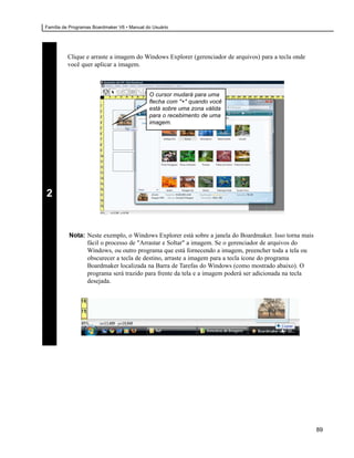 Família de Programas Boardmaker V6 • Manual do Usuário




         Clique e arraste a imagem do Windows Explorer (gerenciador de arquivos) para a tecla onde
         você quer aplicar a imagem.



                                             O cursor mudará para uma
                                             flecha com "+" quando você
                                             está sobre uma zona válida
                                             para o recebimento de uma
                                             imagem.




2


          Nota: Neste exemplo, o Windows Explorer está sobre a janela do Boardmaker. Isso torna mais
                fácil o processo de "Arrastar e Soltar" a imagem. Se o gerenciador de arquivos do
                Windows, ou outro programa que está fornecendo a imagem, preencher toda a tela ou
                obscurecer a tecla de destino, arraste a imagem para a tecla ícone do programa
                Boardmaker localizada na Barra de Tarefas do Windows (como mostrado abaixo). O
                programa será trazido para frente da tela e a imagem poderá ser adicionada na tecla
                desejada.




                                                                                                       89
 