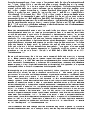 belonging to group (1) was 1.2 years, some of those patients had a duration of symptomatology of
over 3.5 years before clinical presentation and when presented clinically they were, in general,
moderately disabled by the brain stem tumours. In fact this indicates that brain stem gliomas, in
group 1 patients, had a lower grade of malignancy on one hand and on the other hand they were
not causing extensive destruction or extensive functional disturbances of the brain stem.
Unilateral hearing loss was reported by two cases in group (1) and this was reported before,
Albright et al, 1983, Luh and Roger Bird, 1999, it is either vascular in nature (the basilar artery
was encased by the tumours in all cases and it is possible that the internal ear blood supply is
compromised in this way), Luh and Roger Bird, 1999, Smirniotopoulos, 1999, or it may be due to
compression of the cochlear nerve by possible anterolateral exophytosis of the brain stem tumour
into the cerebellopontine angle and this was reported before. Albright et al, 1983, Luh and Roger
Bird, 1999, It is extremely unlikely that unilateral hearing loss is due to a central brain stem cause.
Luh and Roger Bird, 1999, Smirniotopoulos, 1999

From the histopathological point of view low grade brain stem gliomas consist of relatively
normal-appearing astrocytes, but there are just too many of them. In the past, this appearance
created the impression of some type of developmental or hamartomatous change. They are not
characterized by any significant vascular changes, and those that occur are limited to the
capillaries. The tumors derive their nutrition from the preexisting normal vessels. Because the
vessels are normal, the blood- brain barrier is intact. Mitosis, hemorrhage, vascular proliferation,
endothelial changes, anaplasia and necrosis are notably absent in these neoplasms. The lesion
infiltrates through the brain, usually by following the path of white matter tracts and the
infiltrated brain stem is diffusely expanded and hypercellular. These tumors often may spread
through the brain without causing destruction or functionally significant damage, so that
symptoms are not an early feature. Albright et al, 1983, Zulch, 1986, Gajjar et al, 1997,
Smirniotopoulos, 1999

In low grade astrocytomas, the brain stem can be extensively infiltrated before any symptoms
occur. These tumours widely spread without neural destruction or interruption of normal
function. Albright et al, 1983, The very slow rate of growth of these tumours allows the brain to
move functionality from one region to anther and this process of brain remapping, which has been
shown to occur at all ages, is partially responsible for the relatively late appearance of symptoms
in low grade diffuse brain stem astrocytomas. Smirniotopoulos, 1999

Radiologically low grade gliomas are usually identified by diffuse enlargement of the brain stem,
abnormal signal intensity on MR or abnormal attenuation on CT. The lesions typically have
precontrast CT attenuation and MRI signal changes suggesting increased water content and lower
than normal specific gravity (lower CT scan densities with MRI T1 hypointensities and diffuse
MRI T2 hyperintensities). Hueftle et al, 1985, Lee et al, 1985, It is tempting to consider that these
changes represent edema. The question then arises: Is this vasogenic edema or cytotoxic edema?
Because the blood-brain barrier is intact in these tumors, vasogenic edema is unlikely. The cells
are not dead or dying, so that cytotoxic edema is also unlikely. Perhaps the edema results from the
increased number of astrocytic cells that spread apart the normal myelinated axons of the white
matter. The presence of significant amount of normal appearing astrocytes results in total increase
in the water content of the brain stem. These cells may merely have different physical and
chemical properties than the normal tightly packed bundles of axons that traverse through the
brain stem. Smirniotopoulos, 1999, As the blood brain barrier is intact in low grade brain stem
astrocytomas (grade II astrocytomas according to the WHO), no significant enhancement occurs,
either on MRI or CT scan. Enhancement is characteristic of the more aggressive anaplastic
astrocytomas (grade III) or glioblastoma multiforme. Bradac et al, 1983, Hueftle et al, 1985, Lee et
al, 1985, Ginsberg et al, 1998, Smirniotopoulos, 1999

This is consistent with our findings since the protracted long course of group (1) patients is
indicative of tumours with a lower biological activity and the very short disease history in group
 