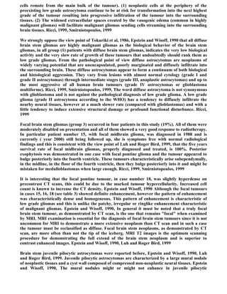 cells remote from the main bulk of the tumour). (1) neoplastic cells at the periphery of the
preexisting low grade astrocytoma continue to be at risk for transformation into the next highest
grade of the tumour resulting into progressive infiltration of the tumour into the surrounding
tissues. (2) The widened extracellular spaces created by the vasogenic edema (common in highly
malignant gliomas) will facilitate malignant gliomas sending cells streaming into the surrounding
brain tissues. Ricci, 1999, Smirniotopoulos, 1999

We strongly oppose the view point of Tokuriki et al, 1986, Epstein and Wisoff, 1990 that all diffuse
brain stem gliomas are highly malignant gliomas as the biological behavior of the brain stem
gliomas, in all group (1) patients with diffuse brain stem gliomas, indicates the very low biological
activity and the very slow rate of growth of these tumours that undoubtedly should rank them as
low grade gliomas. From the pathological point of view diffuse astrocytomas are neoplasms of
widely varying potential that are unencapsulated, poorly marginated and diffusely infiltrate into
the surrounding brain. These diffuse astrocytomas appear to form a continuum of both biological
and histological aggression. They vary from lesions with almost normal cytology (grade I and
grade II astrocytomas) through intermediate stages (grade III, anaplastic astrocytomas) and up to
the most aggressive of all human brain tumours (grade IV astrocytomas or glioblastoma
multiforme). Ricci, 1999, Smirniotopoulos, 1999, The word diffuse astrocytoma is not synonymous
with glioblastoma and is not against the pathological diagnosis of low grade glioma. A low grade
glioma (grade II astrocytoma according to the WHO) has a tendency to diffusely infiltrate the
nearby neural tissues, however at a much slower rate (compared with glioblastomas) and with a
little tendency to induce extensive structural damage or profound functional disturbance. Ricci,
1999

Focal brain stem gliomas (group 3) occurred in four patients in this study (19%). All of them were
moderately disabled on presentation and all of them showed a very good response to radiotherapy.
In particular patient number 15, with focal midbrain glioma, was diagnosed in 1988 and is
currently ( year 2000) still being followed up, she is symptoms free with normal radiological
findings and this is consistent with the view point of Luh and Roger Bird, 1999, that the five years
survival rate of focal midbrain gliomas, properly diagnosed and treated, is 100%. Posterior
exophytosis was demonstrated in one case with focal pontine glioma and the tumour appeared to
bulge posteriorly into the fourth ventricle. These tumours characteristically arise subependymally,
in the midline, in the floor of the fourth ventricle, then they bulge posteriorly into it and might be
mistaken for medulloblastomas when large enough. Ricci, 1999, Smirniotopoulos, 1999

It is interesting that the focal pontine tumour, in case number 18, was slightly hyperdense on
precontrast CT scans, this could be due to the marked tumour hypercellularity. Increased cell
count is known to increase the CT density. Epstein and Wisoff, 1990 Although the focal tumours
in cases 15, 16, 18 (see table 3) showed definite enhancement, however the pattern of enhancement
was characteristically dense and homogeneous. This pattern of enhancement is characteristic of
low grade gliomas and this is unlike the patchy, irregular or ringlike enhancement characteristic
of malignant gliomas. Epstein and Wisoff, 1990, In general it must be noted that a truly focal
brain stem tumour, as demonstrated by CT scan, is the one that remains "focal" when examined
by MRI. MRI examination is essential for the diagnosis of focal brain stem tumours since it is not
uncommon for MRI to demonstrate a more extensive neoplasm than CT scan and in such a case
the tumour must be reclassified as diffuse. Focal brain stem neoplasms, as demonstrated by CT
scan, are more often than not the tip of the iceberg. MRI T2 images is the optimum scanning
procedure for demonstrating the full extend of the brain stem neoplasm and is superior to
contrast enhanced images. Epstein and Wisoff, 1990, Luh and Roger Bird, 1999

Brain stem juvenile pilocytic astrocytomas were reported before, Epstein and Wisoff, 1990, Luh
and Roger Bird, 1999. Juvenile pilocytic astrocytomas are characterized by a large mural nodule
of neoplastic tissues and a cyst wall composed of compressed non-neoplastic neural tissues. Epstein
and Wisoff, 1990, The mural nodules might or might not enhance in juvenile pilocytic
 