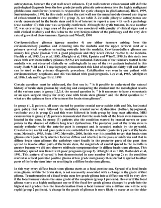 astrocytomas, however the cyst wall never enhances. Cyst wall contrast enhancement will shift the
pathological diagnosis from the low grade juvenile pilocytic astrocytoma into the highly malignant
glioblastoma multiforme (necrosis is responsible for cystic changes in glioblastomas). Ricci, 1999,
Smirniotopoulos, 1999, In this study neither the cyst wall nor the mural nodule showed any degree
of enhancement in case number 17 ( group 3), see table 3. Juvenile pilocytic astrocytomas are
rarely encountered in the brain stem and it is of interest to report a case with such a pathology
(case number 17), this case was surgically confirmed. Although the cystic tumour, in case number
17, was excavating a huge area of the pons it was associated with paucity of clinical signs and a
mild clinical disability and this is due to the very benign nature of the pathology and the very slow
rate of growth of these tumours. Epstein and Wisoff, 1990

Cervicomedullary gliomas (group number 4) are either tumours arising from the
cervicomedullary junction and extending into the medulla and the upper cervical cord or a
primary cervical neoplasm extending rostrally into the medulla. Cervicomedullary gliomas are
usually low grade gliomas with a good prognosis and they never extend rostral to the medulla.
Hueftle et al, 1985, Lee et al, 1985, Albright et al, 1986, Epstein and Wisoff, 1990, In this study two
cases with cervicomedullary gliomas (9.5%) are included. Extension of the tumours rostral to the
medulla was not observed clinically or radiologically in any of the two patients included in this
study. Both MRI and CT myelography demonstrated this kind of neoplasms fairly well and either
can be used as the primary diagnostic procedure. Calcification was seen in one patient with
cervicomedullary neoplasms and this was linked with good prognosis. Lee et al, 1985, Albright et
al, 1986, Luh and Roger Bird, 1999

Certain questions must be addressed, the first one is: " is it possible to understand the natural
history of brain stem gliomas by studying and comparing the clinical and the radiological results
of the various cases in group 1,2,3,4. the second question is: " is it necessary to have a stereotaxic
or an open surgical biopsy for every case with brain stem glioma" and the third question is: "
what are the optimum lines of treatment for brain stem gliomas".

In group (1, 2) patients, all cases started by pontine cranial nerve palsies (6th and 7th, horizontal
gaze palsy) that were followed by medullary cranial nerve dysfunction (bulbar, hypoglossal,
vestibular etc.) in group (2) and this were followed in both group by long tract affection. MRI
examination in group (1,2) patients demonstrated that the main bulk of the brain stem tumours is
located in the pons. In group (3) patients also the condition started by cranial nerves or gaze
palsies in the absence of definite long tract dysfunction. The posterior part of the brain stem is
mainly reticular while the anterior part is compact and is occupied mainly by the pyramid.
Cranial nerve nuclei and gaze centers are embedded in the reticular (posterior) parts of the brain
stem. Metwally, 1995, Peele, 1997, Metwally, 2000, In this way it is possible to say that brain stem
gliomas start posteriorly whether focal or diffuse and whether in the pons or midbrain and that in
diffuse brain stem gliomas the pathology start focally in the posterior parts of the pons then
spread to involve other parts of the brain stem, the magnitude of caudal spread to the medulla is
greater because we did not observe midbrain symptomatology in diffuse brain stem gliomas. This
medullary spread was linked with poor prognosis (group 2). Albright et al, 1986, Barkovich et al,
1991, This pattern of spread is best demonstrated in case number 14 (group 2) as the condition
started as a focal posterior pontine glioma of low grade malignancy then started to spread to other
parts of the brain stem later on resulting in a diffuse brain stem glioma.

In this way every diffuse brain stem glioma starts as a focal pontine one. Spread of a focal brain
stem glioma, within the brain stem, is not necessarily associated with a change in the grade of that
glioma. Transformation of a focal brain stem low grade glioma into a diffuse one will be very slow
if the focal tumour retains the same grade of the neoplasm (group 1 patients). However if the focal
glioma starts as a highly malignant one or if the focal low grade glioma changes its grade into the
highest next grades, then the transformation from a focal tumour into a diffuse one will be very
rapid (group 2 patients). A change in the grade of gliomas is more likely to occur at an the older
 