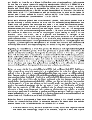 age. At older age (over the age of 40 years) diffuse low grade astrocytomas have a bad prognosis
because they have a great tendency for anaplastic transformation, Albright et al, 1986 while at a
younger age anaplastic transformation of diffuse low grade astrocytomas is extremely uncommon,
Epstein and Wisoff, 1990, also the probability for diffuse low grade astrocytomas to have a
malignant component is higher at the older age and the condition is age dependant. Albright et al,
1986, Barker et al 1997, This is consistent with our findings since the mean age for group (1)
patients was 12.4 years and that for group (2) patients was 26.3 years. Group (2) comprised two
patients older than 40 years (patients number 13, 14, see table 2).

Unlike focal midbrain gliomas and cervicomedullary gliomas, focal pontine gliomas have a
peculiar tendency to diffusely infiltrate the brain stem thus ultimately getting transformed into
diffuse brain stem gliomas. Luh and Roger Bird, 1999, It is not known why brain stem gliomas,
whether diffuse or focal, start in the posterior parts of the brain stem. Astrocytes are more
abundant in the perivascular, subependymal and subpial regions, Peele, 1997, and as explained
previously the focal pontine tumours in patients number 14, 18 showed posterior exophytosis and
such tumours are believed to arise in the subependymal region forming the floor of the 4th
ventricle. Epstein and Wisoff, 1990, It is possible that abundance of astrocytes in the
subependymal and posterior parts of the brain stem will provide the fertile soil for the initial
growth of astrocytomas. The posterior parts of the brain stem, being more reticular, will yield the
least resistance for the cephalo-caudal spread of brain stem tumours and this might explain why
in group (2) patients spread of astrocytomas to the medulla was associated with abundance of
medullary cranial nerves palsies (posterior parts) and paucity of long tract signs (anterior parts).

Regarding the value of biopsy in brain stem gliomas, this dilemma is best explained in the light of
the pathology of brain stem gliomas. Brain stem gliomas are in general diffuse astrocytomas. In
practice considerable histological heterogeneity in astrocytic tumours is found ( i.e., low grade
areas with Rosenthal fibers and calcification can be intermixed with with frankly malignant ones).
Paulus and Pfeiffer, 1989, Ricci, 1999, Biopsy specimen, either stereotaxic or open, is usually too
small and might miss the tumour regions that contain the most malignant part and subsequently
biopsy is useless in so far as tumours grading is concerned, Hood et al, 1986. Tomita et al, 1981
review of autopsy and biopsy data gathered from multiple large series of brain stem gliomas
demonstrated significant discrepancies between surgical and autopsy pathology.

In fact we agree with the view point of Hood et al 1986, Luh and Roger Bird, 1999, that biopsy,
either stereotaxic or open, is to invasive to be a practical option for brain stem glioma patients
unless it is done in the context of surgical debulking of the brain stem tumours as will be explained
later. Tumour grading is best inferred from the biological activity of that tumour and the result of
neuroimaging studies. Hood et al, 1986, Epstein and Wisoff, 1990, The poisonous snake is the one
that rapidly kills when it bites, also the highly malignant brain stem tumours are those that
rapidly induce significant neurological disability within a very short period of time. Neuroimaging
criteria suggestive of brain stem gliomas and their possible grades were described earlier in this
studies. Our openion is consistent with the view point of Hood et al, 1986, Epstein and Wisoff,
1990, that the sensitivity of MRI when combined with the clinical presentation is uniformly
diagnostic of brain stem gliomas and their grades and obviates the need to inflect a surgical
procedure on an already ill patient just to obtain a small biopsy specimen. Empiric treatment with
steroid and radiotherapy are recommended, in brain stem gliomas, unless surgical debulking is an
option. Hood et al, 1986, Epstein and Wisoff, 1990, Ricci, 1999

Regarding lines of management of brain stem gliomas, therapy is best tailored according to
whether the tumour is focal or diffuse, the anatomical location of the tumour when focal and the
possible tumour grade (as judged clinically and radiologically) as follows.

      Brain stem tumours already diffuse on presentation can only benefit from empiric treatment
       with steroid and radiotherapy. Biopsy is not indicated, Reigel et al 1979, and surgical
 