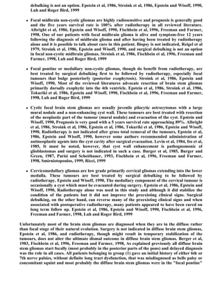 debulking is not an option. Epstein et al, 1986, Stroink et al, 1986, Epstein and Wisoff, 1990,
       Luh and Roger Bird, 1999

      Focal midbrain non-cystic gliomas are highly radiosensitive and prognosis is generally good
       and the five years survival rate is 100% after radiotherapy in all reviewed literature.
       Albright et al, 1986, Epstein and Wisoff, 1990, Fischbein et al, 1996, Freeman and Farmer,
       1998, One of our patients with focal midbrain glioma is alive and symptom-free 12 years
       following the diagnosis of midbrain glioma and after having been treated by radiotherapy
       alone and it is possible to talk about cure in this patient. Biopsy is not indicated, Reigel et al
       1979, Stroink et al, 1986, Epstein and Wisoff, 1990, and surgical debulking is not an option
       in focal non-cystic midbrain gliomas. Stroink et al, 1986, Fischbein et al, 1996, Freeman and
       Farmer, 1998, Luh and Roger Bird, 1999

      Focal pontine or medullary non-cystic gliomas, though do benefit from radiotherapy, are
       best treated by surgical debulking first to be followed by radiotherapy, especially focal
       tumours that bulge posteriorly (posterior exophytosis). Stroink et al, 1986, Epstein and
       Wisoff, 1990, Most of the reviewed literatures advocate resection of brain stem gliomas
       primarily dorsally exophytic into the 4th ventricle. Epstein et al, 1986, Stroink et al, 1986,
       Tokuriki et al, 1986, Epstein and Wisoff, 1990, Fischbein et al, 1996, Freeman and Farmer,
       1998, Luh and Roger Bird, 1999

      Cystic focal brain stem gliomas are usually juvenile pilocytic astrocytomas with a large
       mural nodule and a non-enhancing cyst wall. These tumours are best treated with resection
       of the neoplastic part of the tumour (mural nodule) and evacuation of the cyst. Epstein and
       Wisoff, 1990, Prognosis is very good with a 5 years survival rate approaching 89%. Albright
       et al, 1986, Stroink et al, 1986, Epstein et al, 1986, Tokuriki et al, 1986, Epstein and Wisoff,
       1990, Radiotherapy is not indicated after gross total removal of the tumours, Epstein et al,
       1986, Epstein and Wisoff, 1990, however some authors recommended administration of
       antineoplastic agents into the cyst cavity after surgical evacuation. Levin et al, 1984, Ito et al,
       1985, It must be noted, however, that cyst wall enhancement is pathognomonic of
       glioblastomas and surgery is not indicated in such a case. Burger et al, 1985, Burger and
       Green, 1987, Parisi and Scheithauer, 1993, Fischbein et al, 1996, Freeman and Farmer,
       1998, Smirniotopoulos, 1999, Ricci, 1999

      Cervicomedullary gliomas are low grade primarily cervical gliomas extending into the lower
       medulla. These tumours are best treated by surgical debulking to be followed by
       radiotherapy. Epstein and Wisoff, 1990, The medullary component of the cervical tumour is
       occasionally a cyst which must be evacuated during surgery. Epstein et al, 1986, Epstein and
       Wisoff, 1990, Radiotherapy alone was used in this study and although it did stabilize the
       condition of the patients but it did not improve the preexisting clinical signs. Surgical
       debulking, on the other hand, can reverse many of the preexisting clinical signs and when
       associated with postoperative radiotherapy, many patients appeared to have been cured on
       long term follow up. Epstein et al, 1986, Epstein and Wisoff, 1990, Fischbein et al, 1996,
       Freeman and Farmer, 1998, Luh and Roger Bird, 1999

Unfortunately most of the brain stem gliomas are diagnosed when they are in the diffuse rather
than focal stage of their natural evolution. Surgery is not indicated in diffuse brain stem gliomas,
Epstein et al, 1986, and radiotherapy, though might result in temporary stabilization of the
tumours, does not alter the ultimate dismal outcome in diffuse brain stem gliomas. Berger et al,
1983, Fischbein et al, 1996, Freeman and Farmer, 1998, As explained previously all diffuse brain
stem gliomas start focally (most probably in the posterior parts of the pons) and delayed diagnosis
was the role in all cases. All patients belonging to group (1) gave an initial history of either 6th or
7th nerve palsies, without definite long tract dysfunction, that was misdiagnosed as bells palsy or
concomitant squint and most probably the diffuse brain stem gliomas were in the "focal pontine"
 