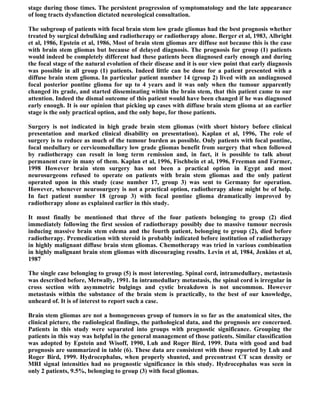 stage during those times. The persistent progression of symptomatology and the late appearance
of long tracts dysfunction dictated neurological consultation.

The subgroup of patients with focal brain stem low grade gliomas had the best prognosis whether
treated by surgical debulking and radiotherapy or radiotherapy alone. Berger et al, 1983, Albright
et al, 1986, Epstein et al, 1986, Most of brain stem gliomas are diffuse not because this is the case
with brain stem gliomas but because of delayed diagnosis. The prognosis for group (1) patients
would indeed be completely different had these patients been diagnosed early enough and during
the focal stage of the natural evolution of their disease and it is our view point that early diagnosis
was possible in all group (1) patients. Indeed little can be done for a patient presented with a
diffuse brain stem glioma. In particular patient number 14 (group 2) lived with an undiagnosed
focal posterior pontine glioma for up to 4 years and it was only when the tumour apparently
changed its grade, and started disseminating within the brain stem, that this patient came to our
attention. Indeed the dismal outcome of this patient would have been changed if he was diagnosed
early enough. It is our opinion that picking up cases with diffuse brain stem glioma at an earlier
stage is the only practical option, and the only hope, for those patients.

Surgery is not indicated in high grade brain stem gliomas (with short history before clinical
presentation and marked clinical disability on presentation). Kaplan et al, 1996, The role of
surgery is to reduce as much of the tumour burden as possible. Only patients with focal pontine,
focal medullary or cervicomedullary low grade gliomas benefit from surgery that when followed
by radiotherapy can result in long term remission and, in fact, it is possible to talk about
permanent cure in many of them. Kaplan et al, 1996, Fischbein et al, 1996, Freeman and Farmer,
1998 However brain stem surgery has not been a practical option in Egypt and most
neurosurgeons refused to operate on patients with brain stem gliomas and the only patient
operated upon in this study (case number 17, group 3) was sent to Germany for operation.
However, whenever neurosurgery is not a practical option, radiotherapy alone might be of help.
In fact patient number 18 (group 3) with focal pontine glioma dramatically improved by
radiotherapy alone as explained earlier in this study.

It must finally be mentioned that three of the four patients belonging to group (2) died
immediately following the first session of radiotherapy possibly due to massive tumour necrosis
inducing massive brain stem edema and the fourth patient, belonging to group (2), died before
radiotherapy. Premedication with steroid is probably indicated before institution of radiotherapy
in highly malignant diffuse brain stem gliomas. Chemotherapy was tried in various combination
in highly malignant brain stem gliomas with discouraging results. Levin et al, 1984, Jenkins et al,
1987

The single case belonging to group (5) is most interesting. Spinal cord, intramedullary, metastasis
was described before, Metwally, 1991. In intramedullary metastasis, the spinal cord is irregular in
cross section with asymmetric bulgings and cystic breakdown is not uncommon. However
metastasis within the substance of the brain stem is practically, to the best of our knowledge,
unheard of. It is of interest to report such a case.

Brain stem gliomas are not a homogeneous group of tumors in so far as the anatomical sites, the
clinical picture, the radiological findings, the pathological data, and the prognosis are concerned.
Patients in this study were separated into groups with prognostic significance. Grouping the
patients in this way was helpful in the general management of those patients. Similar classification
was adopted by Epstein and Wisoff, 1990, Luh and Roger Bird, 1999. Data with good and bad
prognosis are summarized in table (6). These data are consistent with those reported by Luh and
Roger Bird, 1999. Hydrocephalus, when properly shunted, and precontrast CT scan density or
MRI signal intensities had no prognostic significance in this study. Hydrocephalus was seen in
only 2 patients, 9.5%, belonging to group (3) with focal gliomas.
 