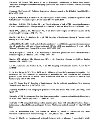-Fischbein NJ, Prados MD, Wara W, et al: Radiologic classification of brain stem tumors:
Correlation of magnetic resonance imaging appearance with clinical outcome. Pediatr Neurosurg
24:9-23, 1996

-Freeman CR, Farmer JP: Pediatric brain stem gliomas: A review. Int j Radiat Oncol Biol Phys
40:265-271, 1998

-Gajjar A, Sanford RA, Heideman R, et al: Low-grade astrocytoma: A decade of experience at St.
Jude children's research hospital. J Clin Oncol 15:2792-2799, 1997

-Ginsberg LE, Fuller GN, Hashmi M, et al: The significance of lack of MR contrast enhancement
of brain tumors in adults: Histopathological evaluation of a series. Surg Neurol 49:436-440, 1998

-Hood TW, Gebarski SS, McKeever PE, et al: Stereotaxic biopsy of intrinsic lesions of the
brainstem. j Neurosurg 65:172-176, 1986

-Hueftle MG, Hanj S, Kaufnian B, et al: MR imaging of brainstem gliomas. j Comput Assist
Tomogr 9:263-267, 1985

-Jenkins RDT, Boesel C, Estel 1, et al: Brainstem tumors in childhood: A prospective randomized
trial of irradiation with and without adjuvant CCNU, VCR, and prednisone. A report of the
Children's Cancer Study Group. j Neurosurg 66:227-233, 1987

-Ito H, Hasegawa T, Shom K, et al: Necrotomy of brainstem glioma and local administration of
anticancer agents. No Sbinkei Geka 13:1053-1057, 1985

-Kaplan AM, Albright AL, Zimmerman RA, et al: Brainstem ghomas in children. Pediatr
Neurosurg 24:185-192,1996

-Lee BC, Kneeland JB, Walker RNV, et al: MR imaging of brainstem tumors. AJNR 6:159-
163,1985

-Levin VA, Edwards MS, Wara WM, et al: 5-Fluororacil and I-(2-chloroethyl)-3 cyclohexyl-1-
nitrosourea (CCNU) followed by hydroxyurea, misonidayole, and irradiation for brainstem
gliomas: A pilot study of the Brain Tumor Research Center and the Children's Cancer Group.
Neurosurgery 14:679-681, 1984

-Luh GY, Roger Bird C: Imaging of brain tumours in the pediatric population. Neuroimaging
clinics of north America, 9, 4:691-716, 1999

-Metwally MYM: CT scan imaging of spinal disorders. MD thesis, Ain Shams University, cairo,
Egypt, 1991

-Metwally MYM: Structure and function: brain stem evoked response and radiological imaging of
the brain stem. Current psychiatry, 2, 2:168-182, 1995

-Metwally MYM: Congenital syringobulbia, a radiological study with clinical correlation: study of
its incidence and probable aetiopathogenic factors. Ain Shams medical journal, 51, 1,2,3:167-180,
2000

-Parisi JE, Scheithauer BW: Glial tumors. In. Nelson JS, Parisi JE, Scheithauer BW (eds):
Principles and Practice of Neuropathology. St. Louis, Mosby, pp 123-183, 1993

-Paulus W, Pfeiffer J: Intratumoral histologic heterogeneity of gliomas: A quantitative study.
 