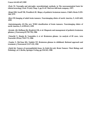 Cancer 64:442-447,1989

-Peele Tl: Neuroglia and microglia- neurohistologic methods. in The neuroanatomical basis for
clinical neurology, Peele Tl (ed), Chap. 2, pp 21-42. MaGraw-hill book company, 1997.

-Reigel DH, Scarff TB, Woodford JE: Biopsy of pediatric brainstem tumors. Child's Brain 5:329-
340, 1979

-Ricci PE:Imaging of adult brain tumours. Neuroimaging clinics of north America, 9, 4:651-669,
1999

-Smirniotopoulos JG:The new WHO classification of brain tumours. Neuroimaging clinics of
north America, 9, 4:595-613, 1999

-Stroink AR, Hoffman Hj, Hendrick EB, et al: Diagnosis and management of pediatric brainstem
gliomas. j Neurosurg 65:745-750, 1986

-Tokuriki Y, Handa H, Yamoshita J, et al: Brainstem glioma: An analysis of 85 cases. Acta
Neurochir (Wien) 79167-73, 1986

-Tomita T, McClone DG, Naidich TP: Brainstem gliomas in childhood. Rational approach and
treatment. j Neurooncol 2:117-122, 1981

-Zulch Kj: Tumors of neuroepithelial tissue. In Zulch Kj (ed): Brain Tumors: Their Biology and
Pathology, ed 3. Berlin, Springer-Verlag, pp 210-343, 1986
 