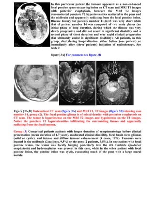 In this particular patient the tumour appeared as a non-enhanced
                             focal pontine space occupying lesion on CT scan and MRI T1 images
                             with posterior exophytosis, however the MRI T2 images
                             demonstrated punctate T2 hyperintensities scattered in the pons and
                             the midbrain and apparently radiating from the focal pontine lesion.
                             Disease history for patients number 11,12,13 was very short while
                             that of patient number 14 was composed of two main phases (an
                             initial phase of long duration, during which the disease was very
                             slowly progressive and did not result in significant disability and a
                             second phase of short duration and very rapid clinical progression
                             that ultimately ended in significant disability). All patients, in this
                             group, died during hospitalization, either before (one patient) or
                             immediately after (three patients) initiation of radiotherapy. See
                             table 2

                             figure [3A] For comment see figure 3B




Figure [3A,B] Postcontrast CT scan (figure 3A) and MRI T1, T2 images (figure 3B) showing case
number 14, group (2). The focal pontine glioma is of mixed density with posterior exophytosis on
CT scan. The tumor is hyperintense on the MRI T2 images and hypointense on the T1 images.
Notice the punctate T2 hyperintensities infiltrating the surrounding tissues and apparently
radiating from the focal tumour.

Group (3) Comprised patients patients with longer duration of symptomatology before clinical
presentation (mean duration of 1.7 years), moderated clinical disability, focal brain stem gliomas
(solid or cystic), and intense and diffuse tumour enhancement (4 cases, 19%). Tumours were
located in the midbrain (2 patients, 9.5%) or the pons (2 patients, 9.5%). In one patient with focal
pontine lesion, the lesion was focally bulging posteriorly into the 4th ventricle (posterior
exophytosis) and hydrocephalus was present in this case, while in the other patient with focal
pontine lesion, the pontine lesion was cystic, excavating much of the pons with a large mural
nodule.
 