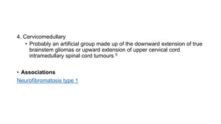 4. Cervicomedullary
• Probably an artificial group made up of the downward extension of true
brainstem gliomas or upward extension of upper cervical cord
intramedullary spinal cord tumours 5
• Associations
Neurofibromatosis type 1
 