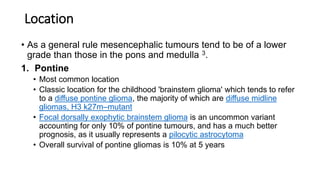 Location
• As a general rule mesencephalic tumours tend to be of a lower
grade than those in the pons and medulla 3.
1. Pontine
• Most common location
• Classic location for the childhood 'brainstem glioma' which tends to refer
to a diffuse pontine glioma, the majority of which are diffuse midline
gliomas, H3 k27m–mutant
• Focal dorsally exophytic brainstem glioma is an uncommon variant
accounting for only 10% of pontine tumours, and has a much better
prognosis, as it usually represents a pilocytic astrocytoma
• Overall survival of pontine gliomas is 10% at 5 years
 