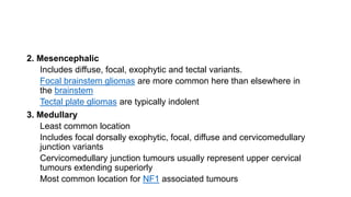 2. Mesencephalic
Includes diffuse, focal, exophytic and tectal variants.
Focal brainstem gliomas are more common here than elsewhere in
the brainstem
Tectal plate gliomas are typically indolent
3. Medullary
Least common location
Includes focal dorsally exophytic, focal, diffuse and cervicomedullary
junction variants
Cervicomedullary junction tumours usually represent upper cervical
tumours extending superiorly
Most common location for NF1 associated tumours
 