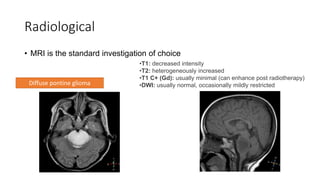 Radiological
• MRI is the standard investigation of choice
•T1: decreased intensity
•T2: heterogeneously increased
•T1 C+ (Gd): usually minimal (can enhance post radiotherapy)
•DWI: usually normal, occasionally mildly restricted
Diffuse pontine glioma
 