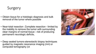 Surgery
• Obtain tissue for a histologic diagnosis and bulk
removal of the tumor where possible
• Near-total resection .Complete resection - limited by
the inability to remove the tumor with surrounding
clear margins of normal tissue - risk of producing
permanent neurologic deficits,
• Deep seated tumors-stereotactic biopsy techniques
guided by magnetic resonance imaging (mri) or
computed tomography (ct
 