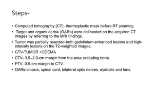 Steps-
• Computed tomography (CT) -thermoplastic mask before RT planning
• Target and organs at risk (OARs) were delineated on the acquired CT
images by referring to the MRI findings.
• Tumor was partially resected-both gadolinium-enhanced lesions and high-
intensity lesions on the T2-weighted images,
• GTV-TUMOR +ODEMA
• CTV- 0.5–2.0-cm margin from the area excluding bone.
• PTV -0.5-cm margin to CTV.
• OARs-chiasm, spinal cord, bilateral optic nerves, eyeballs and lens,
 