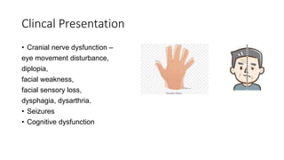 Clincal Presentation
• Cranial nerve dysfunction –
eye movement disturbance,
diplopia,
facial weakness,
facial sensory loss,
dysphagia, dysarthria.
• Seizures
• Cognitive dysfunction
 