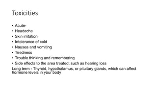 Toxicities
• Acute-
• Headache
• Skin irritation
• Intolerance of cold
• Nausea and vomiting
• Tiredness
• Trouble thinking and remembering
• Side effects to the area treated, such as hearing loss
Long term - Thyroid, hypothalamus, or pituitary glands, which can affect
hormone levels in your body
 