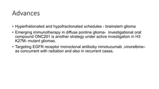 Advances
• Hyperfrationated and hypofractionated schedules - brainstem glioma
• Emerging immunotherapy in diffuse pontine glioma- investigational oral
compound ONC201 is another strategy under active investigation in H3
K27M- mutant gliomas.
• Targeting EGFR receptor monoclonal antiboby nimotuzumab ,vinorelbine–
as concurrent with radiation and also in recurrent cases.
 