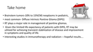 Take home
• Brainstem tumors-10% to 15%CNS neoplasms in pediatric,
• most common- Diffuse Intrinsic Pontine Glioma (DIPG)
• RT plays a major role in management of pontine gliomas.
• Given the limited life expectancy of patients with DIPG, RT may be
utilized for achieving transient stabilization of disease and improvement
in symptoms and quality of life.
• Interesting studies in immunotherapy and radiation----hopeful results….
 