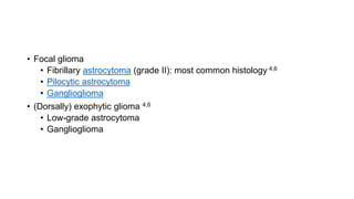 • Focal glioma
• Fibrillary astrocytoma (grade II): most common histology 4,6
• Pilocytic astrocytoma
• Ganglioglioma
• (Dorsally) exophytic glioma 4,6
• Low-grade astrocytoma
• Ganglioglioma
 