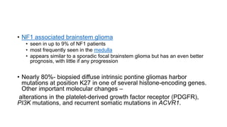 • NF1 associated brainstem glioma
• seen in up to 9% of NF1 patients
• most frequently seen in the medulla
• appears similar to a sporadic focal brainstem glioma but has an even better
prognosis, with little if any progression
• Nearly 80%- biopsied diffuse intrinsic pontine gliomas harbor
mutations at position K27 in one of several histone-encoding genes.
Other important molecular changes –
alterations in the platelet-derived growth factor receptor (PDGFR),
PI3K mutations, and recurrent somatic mutations in ACVR1.
 
