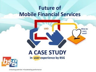 Future of Mobile Financial Services 
A CASE STUDY in user experience by BSG 
UXD 
What do users 
need?  