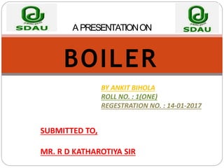 A PRESENTATIONON
BOILER
BY ANKIT BIHOLA
ROLL NO. : 1(ONE)
REGESTRATION NO. : 14-01-2017
SUBMITTED TO,
MR. R D KATHAROTIYA SIR
 