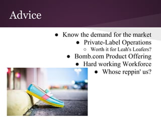 Advice
● Know the demand for the market
● Private-Label Operations
○ Worth it for Leah's Loafers?
● Bomb.com Product Offering
● Hard working Workforce
● Whose reppin' us?
 
