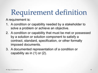 Requirement definition
A requirement is:
1. A condition or capability needed by a stakeholder to
solve a problem or achieve an objective.
2. A condition or capability that must be met or possessed
by a solution or solution component to satisfy a
contract, standard, specification, or other formally
imposed documents.
3. A documented representation of a condition or
capability as in (1) or (2).
http://zubkiewicz.com
 