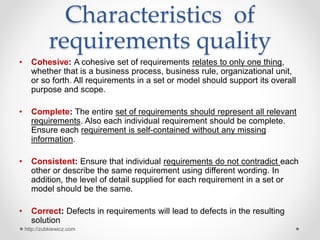 Characteristics of
requirements quality
• Cohesive: A cohesive set of requirements relates to only one thing,
whether that is a business process, business rule, organizational unit,
or so forth. All requirements in a set or model should support its overall
purpose and scope.
• Complete: The entire set of requirements should represent all relevant
requirements. Also each individual requirement should be complete.
Ensure each requirement is self-contained without any missing
information.
• Consistent: Ensure that individual requirements do not contradict each
other or describe the same requirement using different wording. In
addition, the level of detail supplied for each requirement in a set or
model should be the same.
• Correct: Defects in requirements will lead to defects in the resulting
solution
http://zubkiewicz.com
 