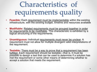 Characteristics of
requirements quality
• Feasible: Each requirement must be implementable within the existing
infrastructure, with the existing budget, timeline and resources available
• Modifiable: Related requirements must be grouped together in order
for requirements to be modifiable. This characteristic is exhibited by a
logical structuring of the requirements.
• Unambiguous: Individual requirements must never be unclear. A
requirement must not allow for multiple divergent valid interpretations of
the requirement.
• Testable: There must be a way to prove that a requirement has been
fulfilled. Each requirement should be testable—that is, it must be
possible to design a test that can be used to determine if a solution has
met the requirement or some other means of determining whether to
accept a solution that meets the requirement.
 
