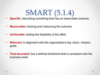 SMART (5.1.4)
• Specific: describing something that has an observable outcome.
• Measurable: tracking and measuring the outcome
• Achievable: testing the feasibility of the effort
• Relevant: in alignment with the organization’s key vision, mission,
goals
• Time-bounded: has a defined timeframe that is consistent with the
business need
 
